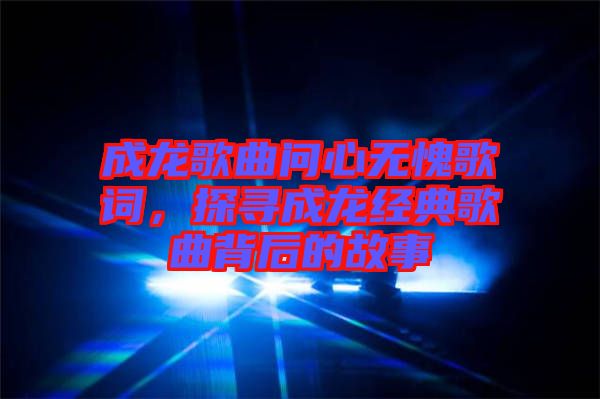 成龍歌曲問心無愧歌詞，探尋成龍經(jīng)典歌曲背后的故事