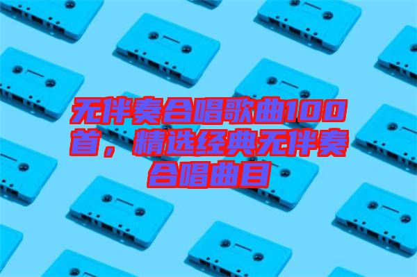 無(wú)伴奏合唱歌曲100首，精選經(jīng)典無(wú)伴奏合唱曲目