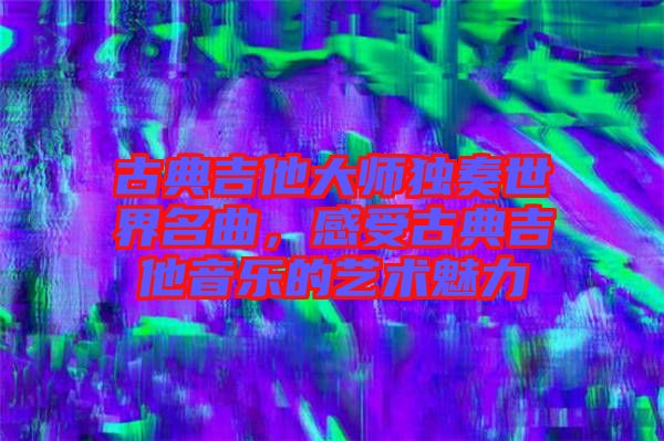 古典吉他大師獨奏世界名曲，感受古典吉他音樂的藝術(shù)魅力