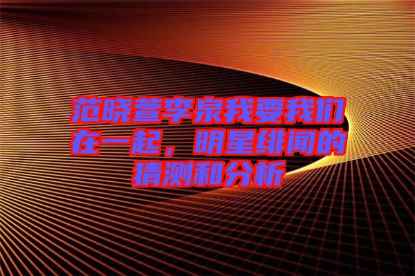范曉萱李泉我要我們在一起，明星緋聞的猜測和分析