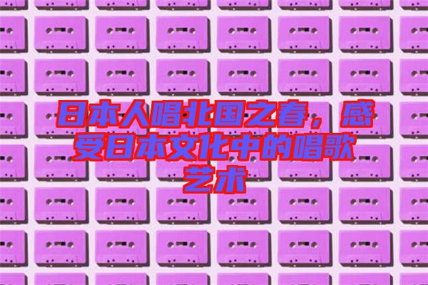 日本人唱北國之春，感受日本文化中的唱歌藝術(shù)