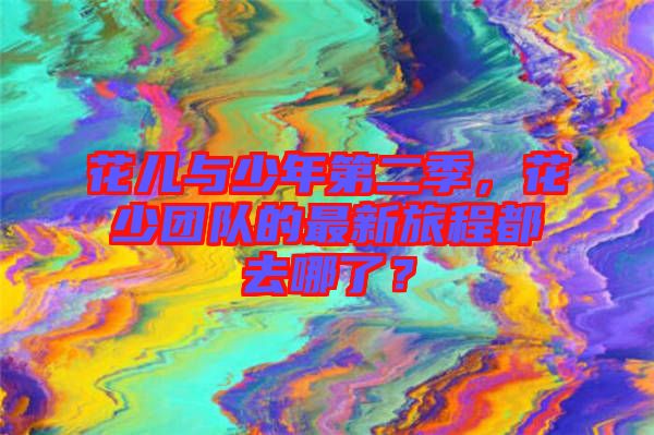 花兒與少年第二季，花少團(tuán)隊(duì)的最新旅程都去哪了？