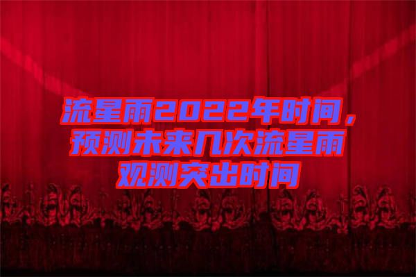 流星雨2022年時(shí)間，預(yù)測(cè)未來(lái)幾次流星雨觀測(cè)突出時(shí)間