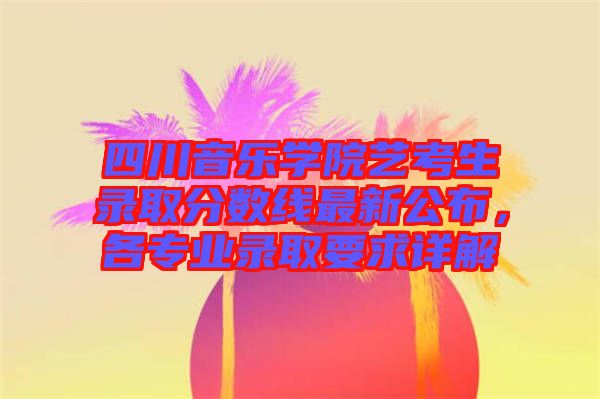 四川音樂(lè)學(xué)院藝考生錄取分?jǐn)?shù)線最新公布，各專業(yè)錄取要求詳解