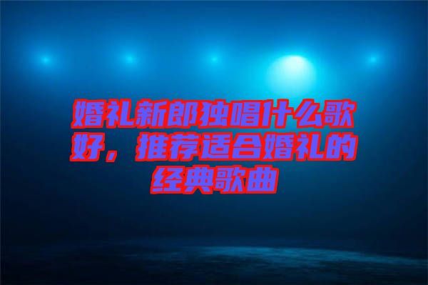 婚禮新郎獨唱什么歌好，推薦適合婚禮的經(jīng)典歌曲
