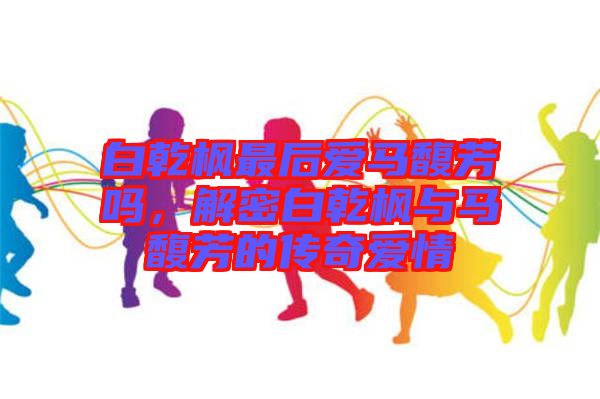 白乾楓最后愛(ài)馬馥芳嗎，解密白乾楓與馬馥芳的傳奇愛(ài)情