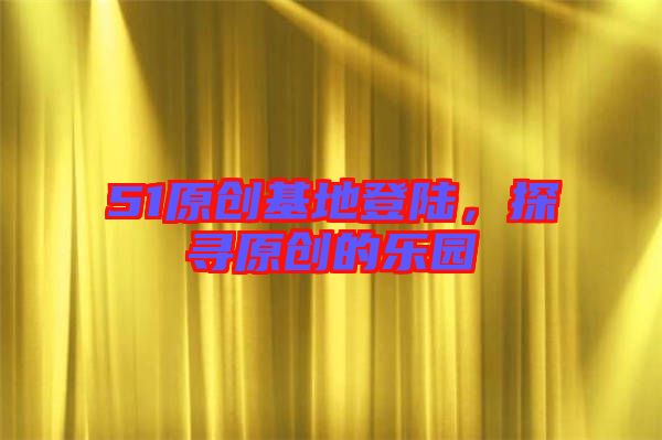 51原創(chuàng)基地登陸，探尋原創(chuàng)的樂(lè)園