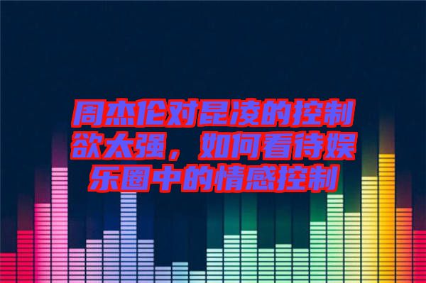 周杰倫對昆凌的控制欲太強(qiáng)，如何看待娛樂圈中的情感控制