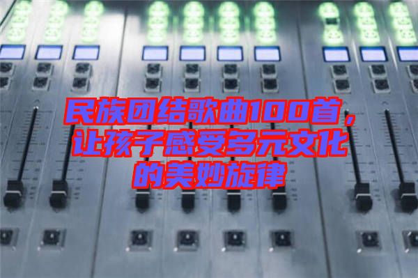 民族團(tuán)結(jié)歌曲100首，讓孩子感受多元文化的美妙旋律