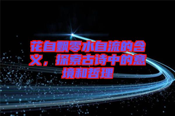 花自飄零水自流的含義，探索古詩中的意境和哲理