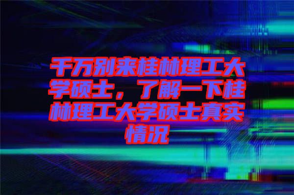千萬別來桂林理工大學(xué)碩士，了解一下桂林理工大學(xué)碩士真實情況