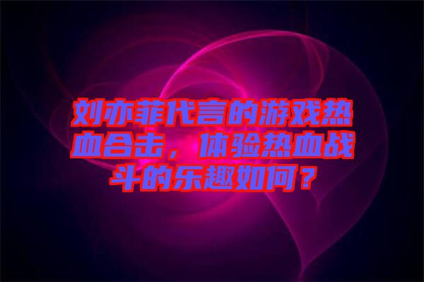 劉亦菲代言的游戲熱血合擊，體驗(yàn)熱血戰(zhàn)斗的樂趣如何？