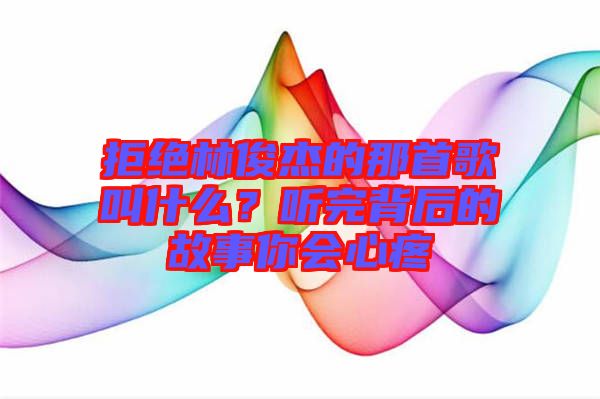 拒絕林俊杰的那首歌叫什么？聽完背后的故事你會(huì)心疼