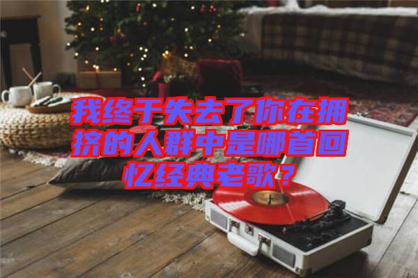 我終于失去了你在擁擠的人群中是哪首回憶經(jīng)典老歌？