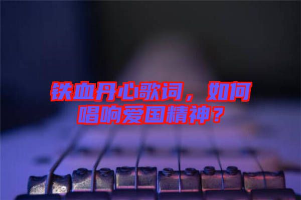 鐵血丹心歌詞，如何唱響愛國精神？