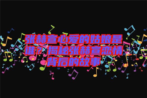 張赫宣心愛的姑娘是誰？揭秘張赫宣戀情背后的故事