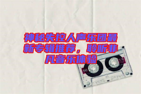 神秘失控人聲樂團最新專輯推薦，聆聽非凡音樂體驗