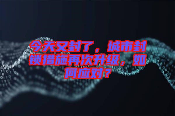 今天又封了，城市封鎖措施再次升級，如何應(yīng)對？