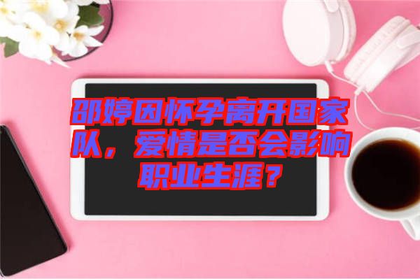 邵婷因懷孕離開國家隊(duì)，愛情是否會影響職業(yè)生涯？