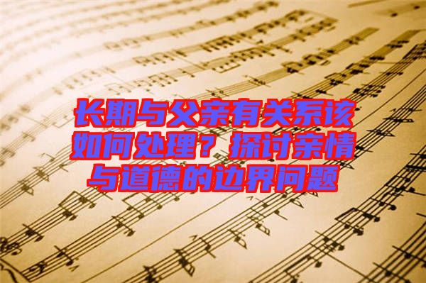 長期與父親有關(guān)系該如何處理？探討親情與道德的邊界問題