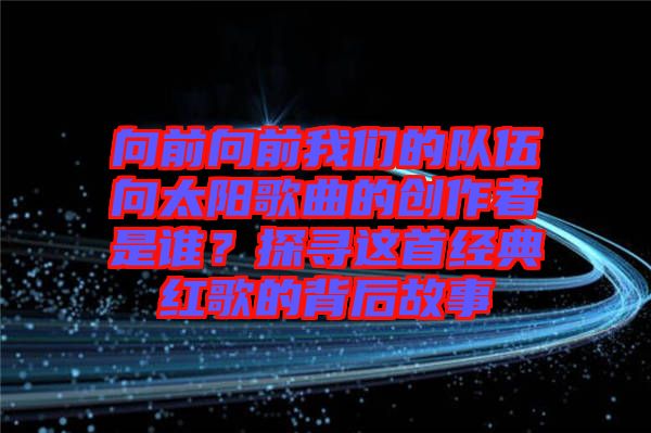 向前向前我們的隊伍向太陽歌曲的創(chuàng)作者是誰？探尋這首經(jīng)典紅歌的背后故事