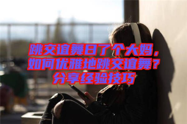 跳交誼舞日了個大媽，如何優(yōu)雅地跳交誼舞？分享經(jīng)驗技巧