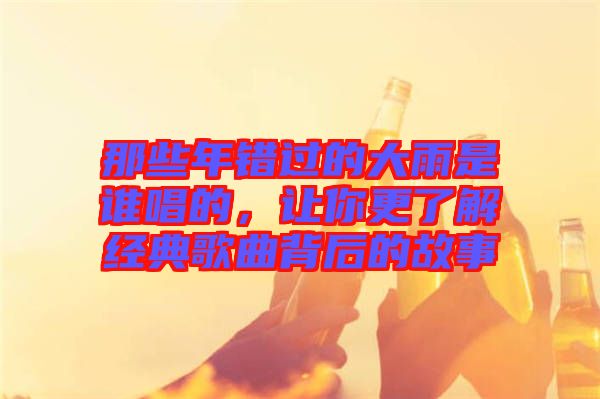 那些年錯過的大雨是誰唱的，讓你更了解經(jīng)典歌曲背后的故事