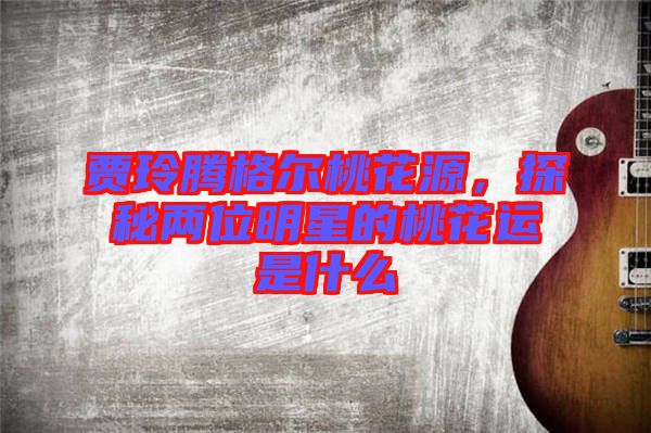 賈玲騰格爾桃花源，探秘兩位明星的桃花運(yùn)是什么