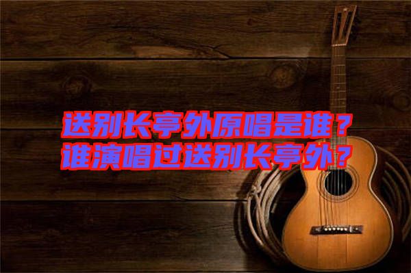 送別長亭外原唱是誰？誰演唱過送別長亭外？
