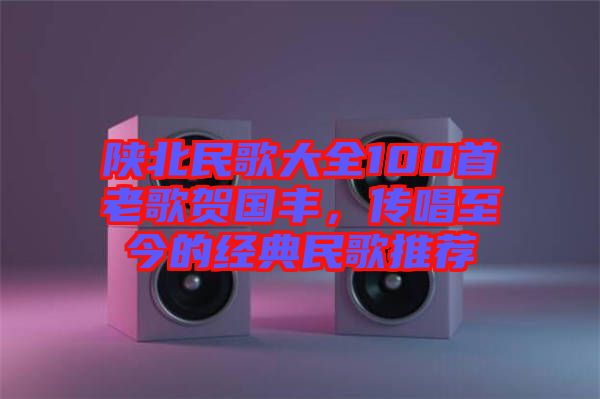 陜北民歌大全100首老歌賀國豐，傳唱至今的經(jīng)典民歌推薦