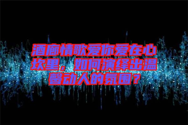 酒廊情歌愛你愛在心坎里，如何演繹出溫馨動(dòng)人的氛圍？