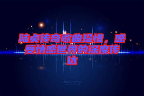陸貞傳奇歌曲珍惜，感受情感世界的深度傳達