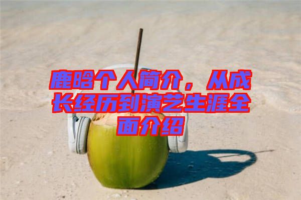 鹿晗個人簡介，從成長經(jīng)歷到演藝生涯全面介紹