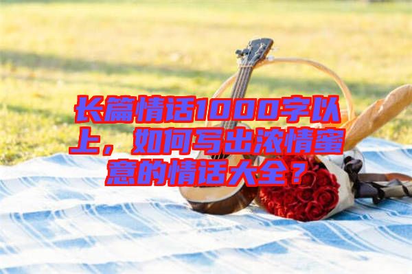 長(zhǎng)篇情話1000字以上，如何寫出濃情蜜意的情話大全？