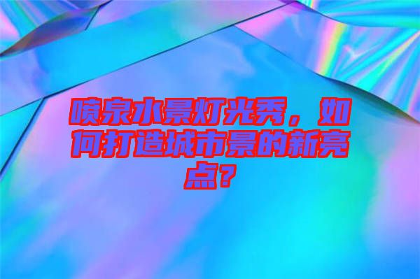 噴泉水景燈光秀，如何打造城市景的新亮點？