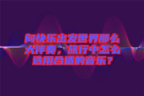 向快樂(lè)出發(fā)世界那么大伴奏，旅行中怎么選用合適的音樂(lè)？