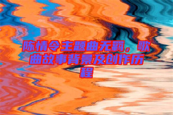 陳情令主題曲無(wú)羈，歌曲故事背景及創(chuàng)作歷程