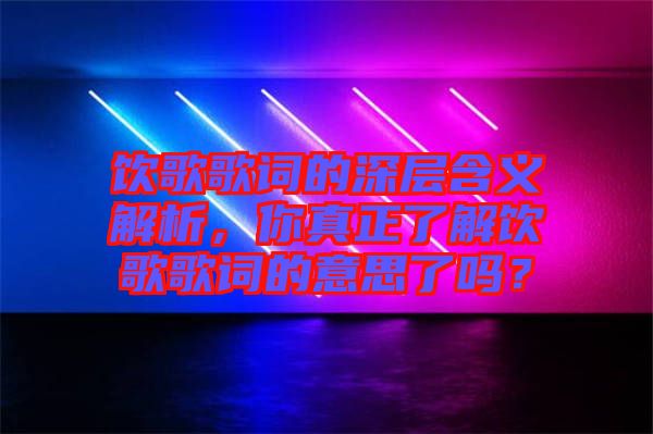 飲歌歌詞的深層含義解析，你真正了解飲歌歌詞的意思了嗎？