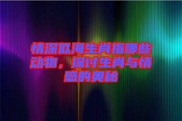 情深似海生肖指哪些動物，探討生肖與情感的奧秘