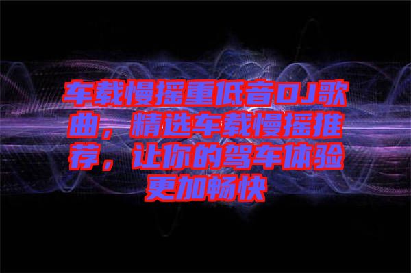 車載慢搖重低音DJ歌曲，精選車載慢搖推薦，讓你的駕車體驗更加暢快