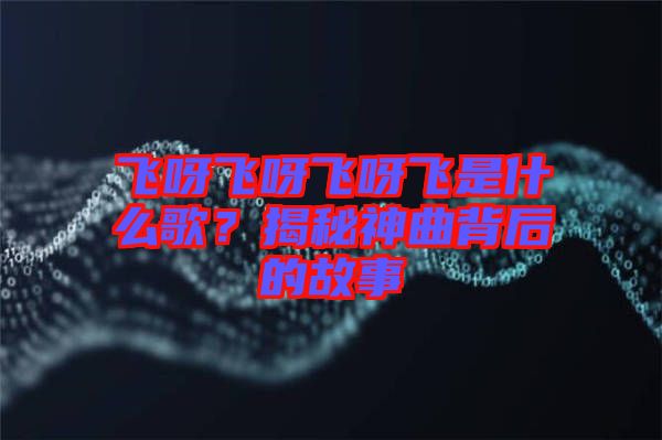 飛呀飛呀飛呀飛是什么歌？揭秘神曲背后的故事