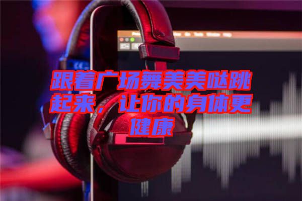 跟著廣場(chǎng)舞美美噠跳起來(lái)，讓你的身體更健康