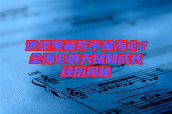 誰(shuí)是寶藏歌手金海心？金海心的天賦和成長(zhǎng)經(jīng)歷揭秘