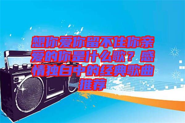 想你愛你留不住你親愛的你是什么歌？感情獨白中的經(jīng)典歌曲推薦