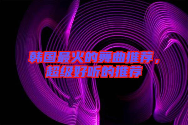 韓國最火的舞曲推薦，超級好聽的推薦