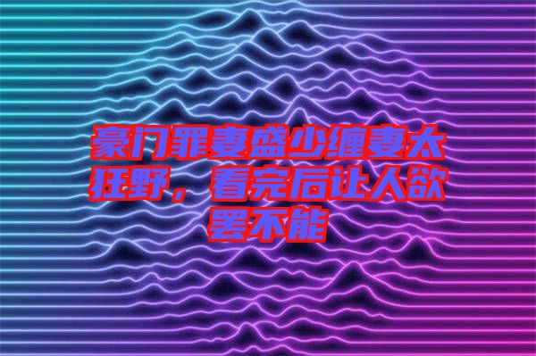 豪門(mén)罪妻盛少纏妻太狂野，看完后讓人欲罷不能