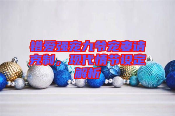 錯愛強(qiáng)寵九爺寵妻請克制，現(xiàn)代情節(jié)設(shè)定解析