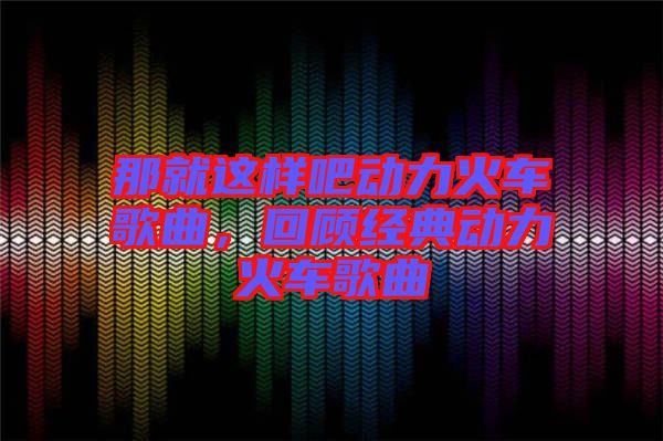 那就這樣吧動(dòng)力火車歌曲，回顧經(jīng)典動(dòng)力火車歌曲