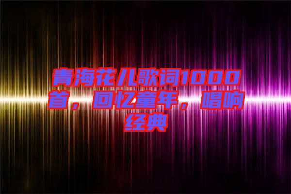 青海花兒歌詞1000首，回憶童年，唱響經(jīng)典