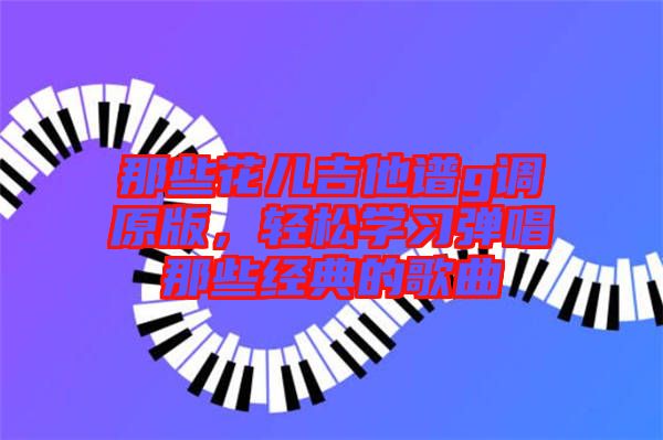 那些花兒吉他譜g調(diào)原版，輕松學(xué)習(xí)彈唱那些經(jīng)典的歌曲